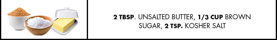 2 tbsp. unsalted butter, 1/3 cup brown sugar, 2 tsp. kosher salt